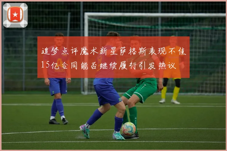 追梦点评魔术新星萨格斯表现不佳15亿合同能否继续履行引发热议