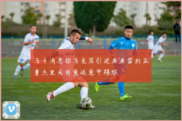 马卡消息称马竞若引进库库雷利亚鲁杰里或将重返意甲踢球