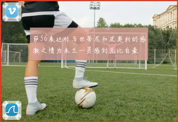 萨56表达对马尔蒂尼和皮奥利的感激之情为米兰一员感到无比自豪