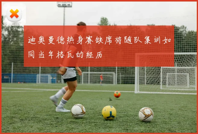 迪奥曼德热身赛缺席将随队集训如同当年格瓦的经历