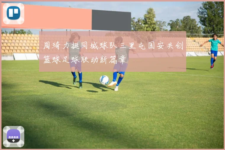周琦力挺同城球队三里屯国安共创篮球足球联动新篇章