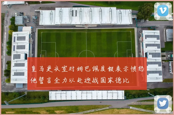 皇马更衣室对姆巴佩度假表示愤怒他誓言全力以赴迎战国家德比