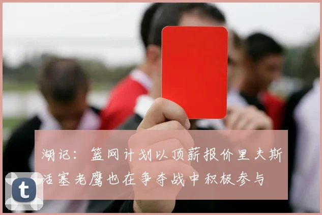 湖记：篮网计划以顶薪报价里夫斯活塞老鹰也在争夺战中积极参与