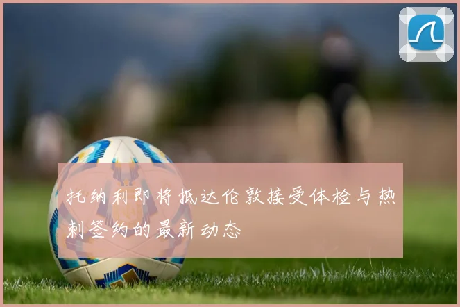 托纳利即将抵达伦敦接受体检与热刺签约的最新动态