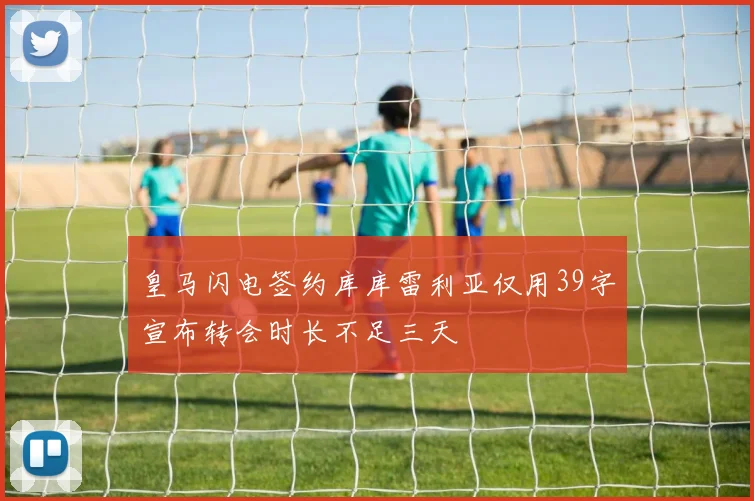 皇马闪电签约库库雷利亚仅用39字宣布转会时长不足三天
