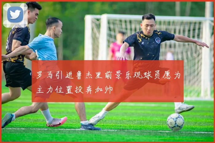 罗马引进鲁杰里前景乐观球员愿为主力位置投奔加帅
