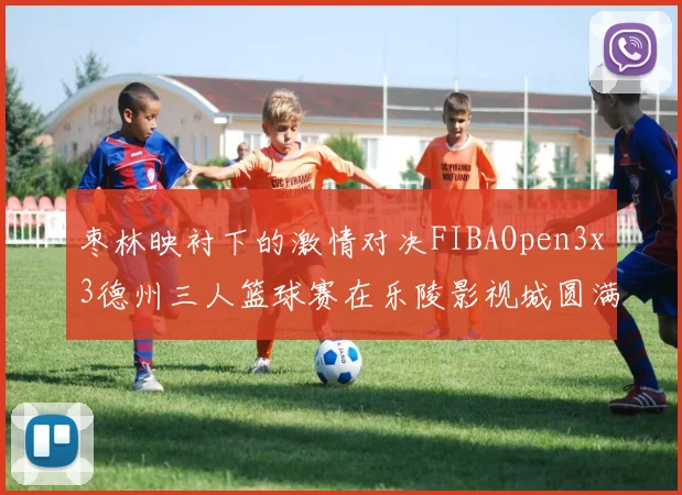 枣林映衬下的激情对决FIBAOpen3x3德州三人篮球赛在乐陵影视城圆满落幕