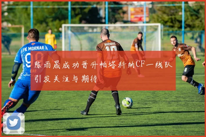 陈雨晟成功晋升帕塔科纳CF一线队引发关注与期待