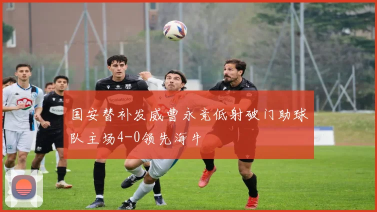 国安替补发威曹永竞低射破门助球队主场4-0领先海牛