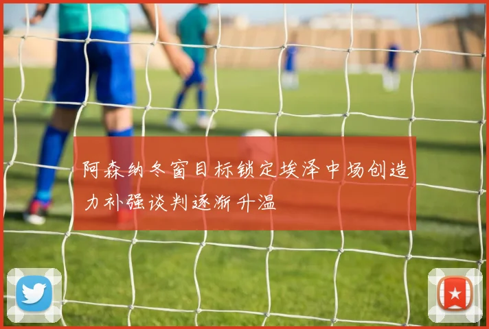 阿森纳冬窗目标锁定埃泽中场创造力补强谈判逐渐升温