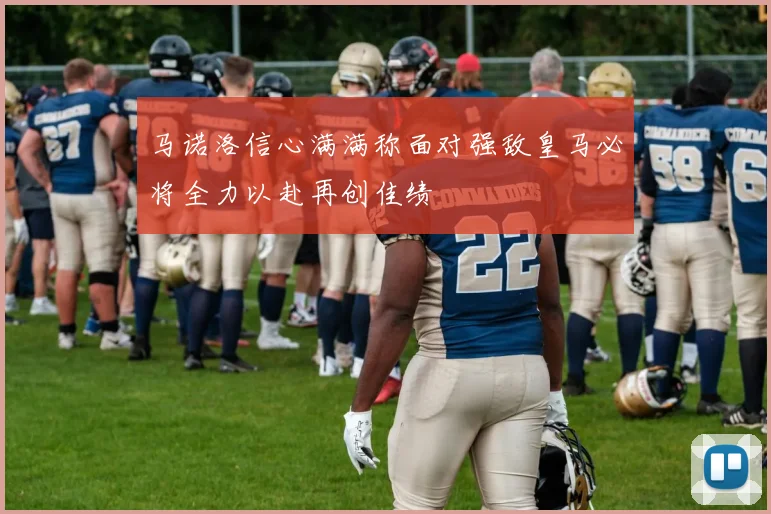 马诺洛信心满满称面对强敌皇马必将全力以赴再创佳绩