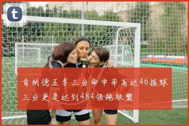 肯纳德五季三分命中率高达46接球三分更是达到484领跑联盟