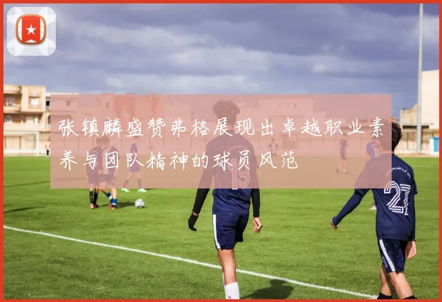 张镇麟盛赞弗格展现出卓越职业素养与团队精神的球员风范