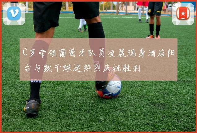 C罗带领葡萄牙队员凌晨现身酒店阳台与数千球迷热烈庆祝胜利