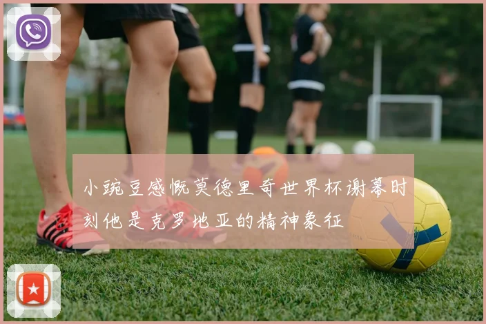 小豌豆感慨莫德里奇世界杯谢幕时刻他是克罗地亚的精神象征
