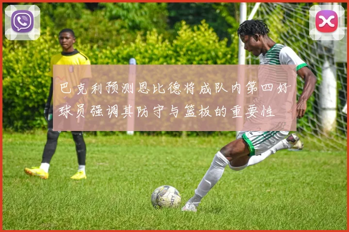 巴克利预测恩比德将成队内第四好球员强调其防守与篮板的重要性