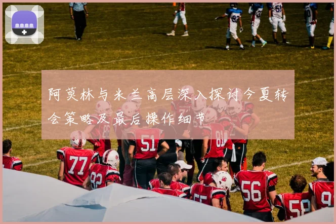 阿莫林与米兰高层深入探讨今夏转会策略及最后操作细节