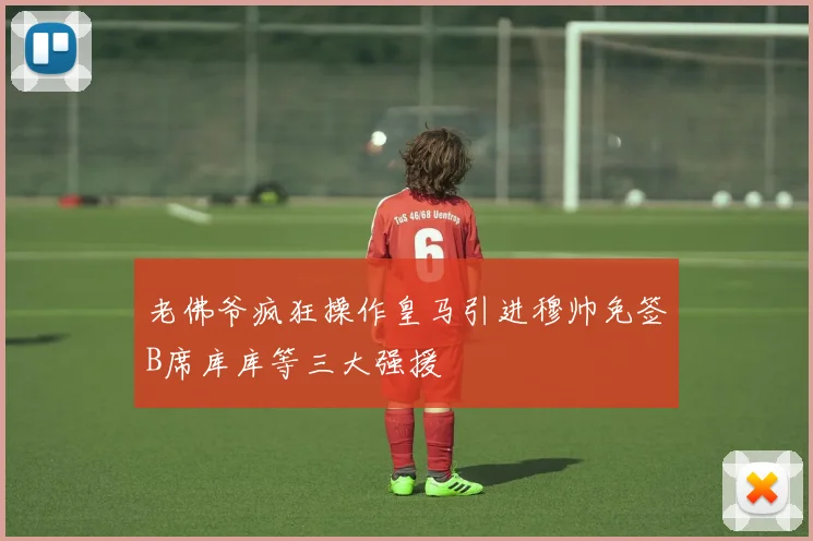 老佛爷疯狂操作皇马引进穆帅免签B席库库等三大强援